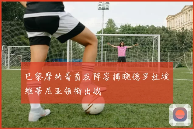 巴黎摩纳哥首发阵容揭晓德罗杜埃维蒂尼亚领衔出战