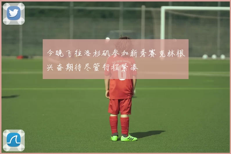 今晚飞往洛杉矶参加新秀赛克林根兴奋期待尽管行程紧凑