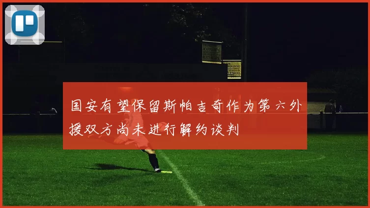 国安有望保留斯帕吉奇作为第六外援双方尚未进行解约谈判