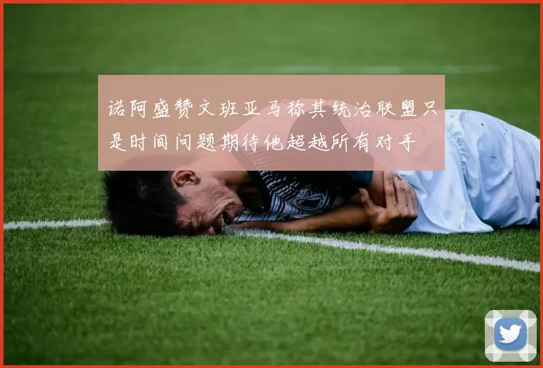 诺阿盛赞文班亚马称其统治联盟只是时间问题期待他超越所有对手