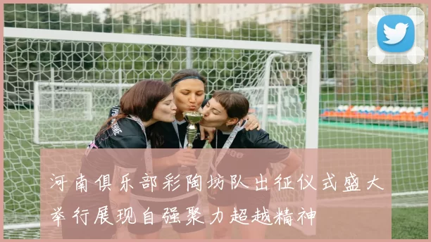 河南俱乐部彩陶坊队出征仪式盛大举行展现自强聚力超越精神
