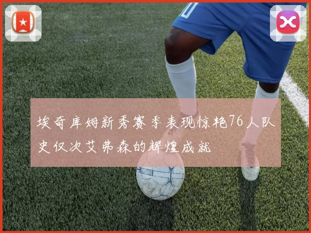埃奇库姆新秀赛季表现惊艳76人队史仅次艾弗森的辉煌成就