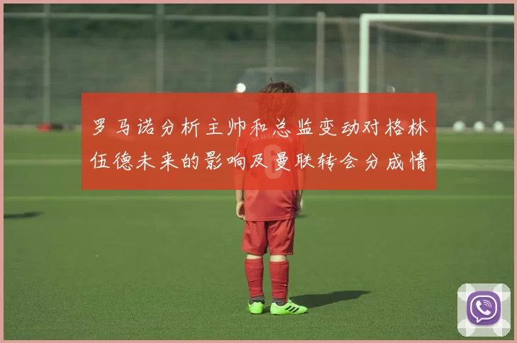 罗马诺分析主帅和总监变动对格林伍德未来的影响及曼联转会分成情况