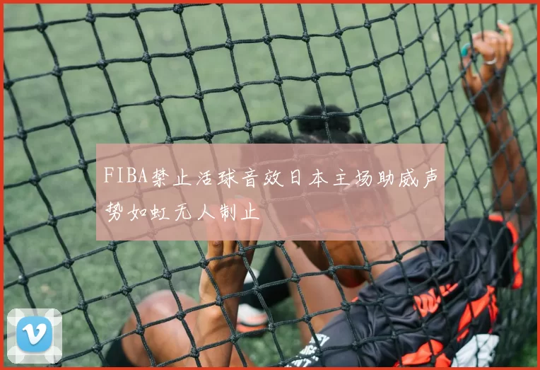 FIBA禁止活球音效日本主场助威声势如虹无人制止