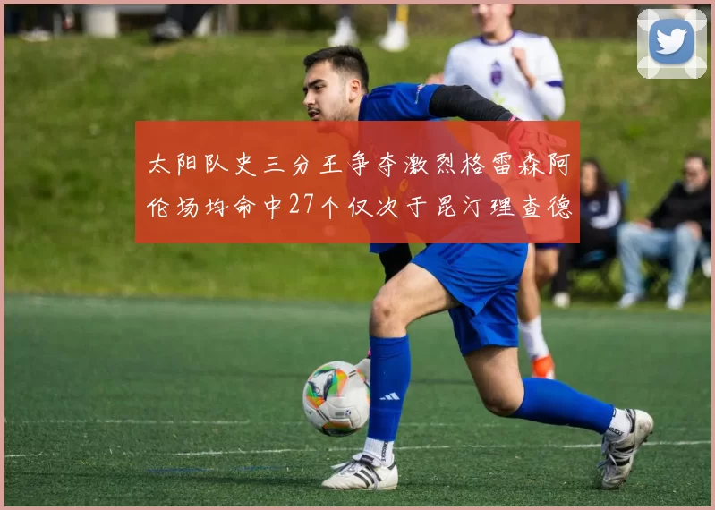 太阳队史三分王争夺激烈格雷森阿伦场均命中27个仅次于昆汀理查德森
