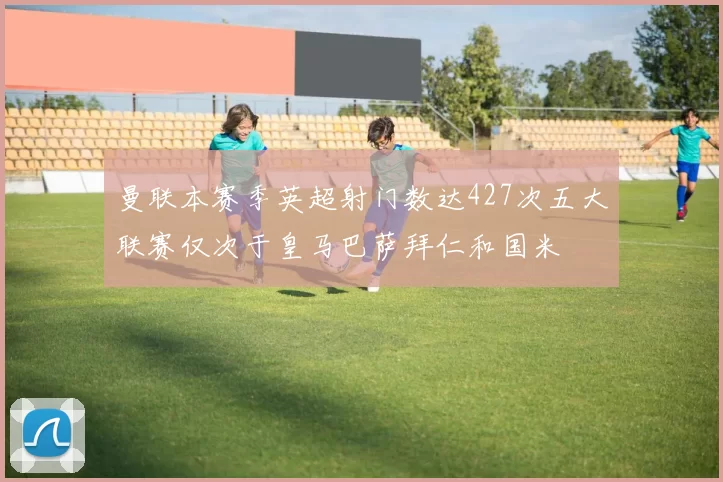 曼联本赛季英超射门数达427次五大联赛仅次于皇马巴萨拜仁和国米