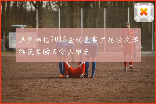 库里回忆2015全明星赛空接助攻诺维茨基瞬间令人难忘