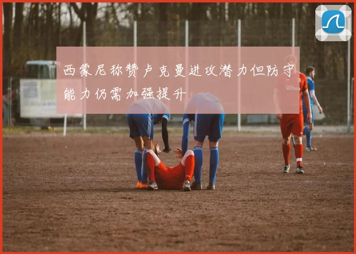 西蒙尼称赞卢克曼进攻潜力但防守能力仍需加强提升