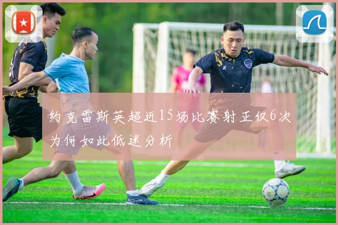 约克雷斯英超近15场比赛射正仅6次为何如此低迷分析