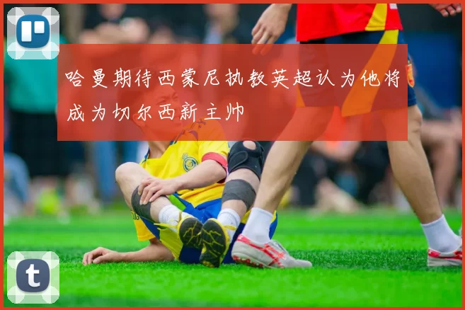 哈曼期待西蒙尼执教英超认为他将成为切尔西新主帅