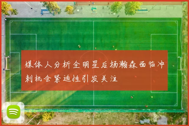 媒体人分析全明星后杨瀚森面临冲刺机会紧迫性引发关注