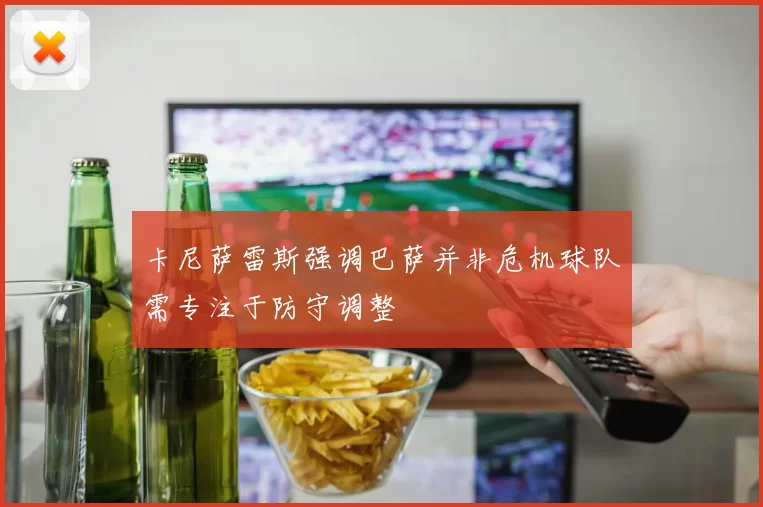 卡尼萨雷斯强调巴萨并非危机球队需专注于防守调整