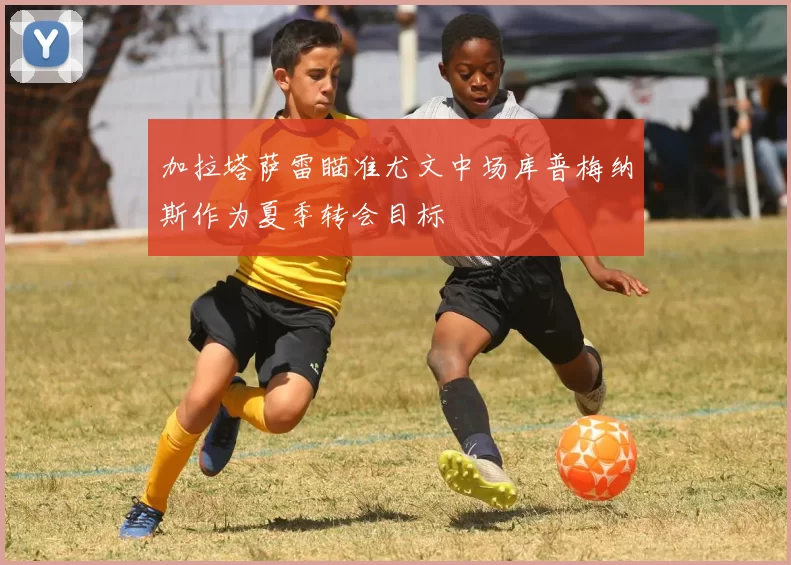 加拉塔萨雷瞄准尤文中场库普梅纳斯作为夏季转会目标