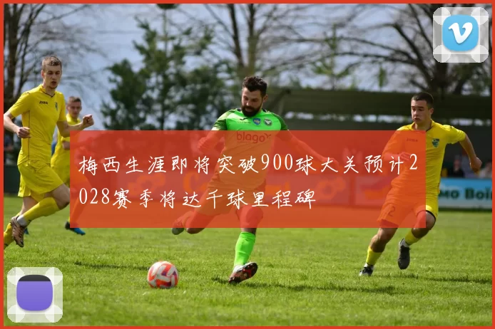 梅西生涯即将突破900球大关预计2028赛季将达千球里程碑