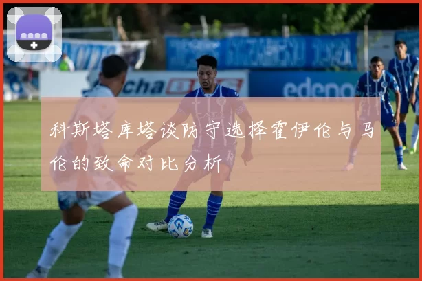 科斯塔库塔谈防守选择霍伊伦与马伦的致命对比分析