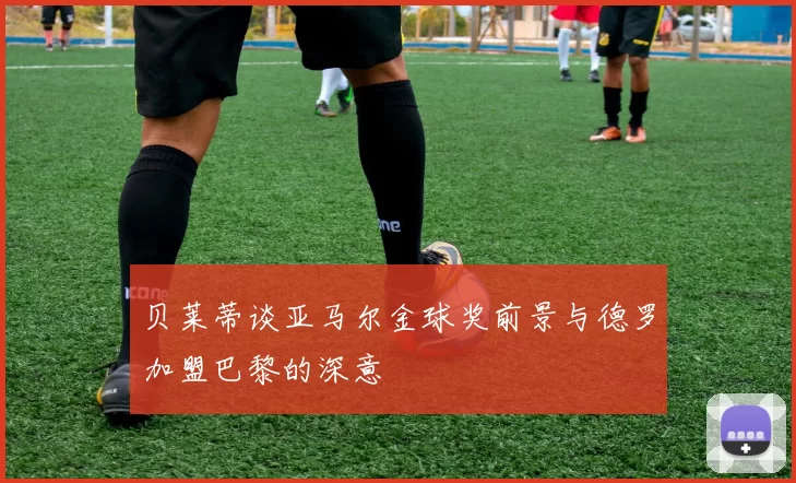 贝莱蒂谈亚马尔金球奖前景与德罗加盟巴黎的深意
