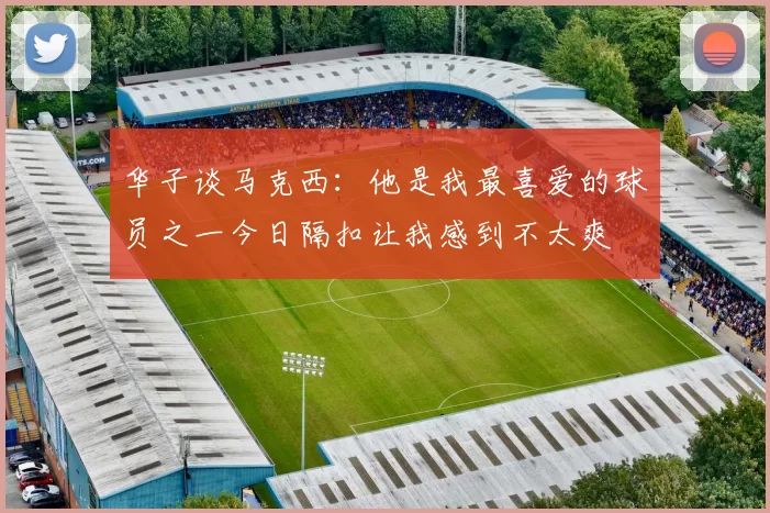 华子谈马克西：他是我最喜爱的球员之一今日隔扣让我感到不太爽