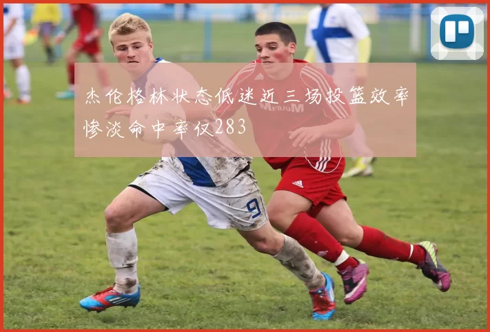 杰伦格林状态低迷近三场投篮效率惨淡命中率仅283