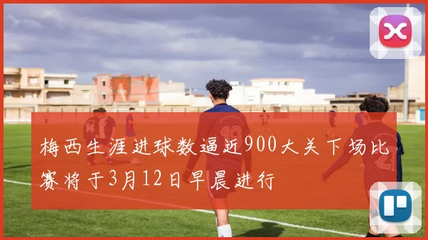 梅西生涯进球数逼近900大关下场比赛将于3月12日早晨进行