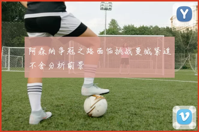 阿森纳争冠之路面临挑战曼城紧追不舍分析前景