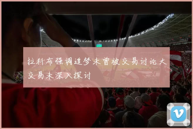 拉科布强调追梦未曾被交易讨论大交易未深入探讨