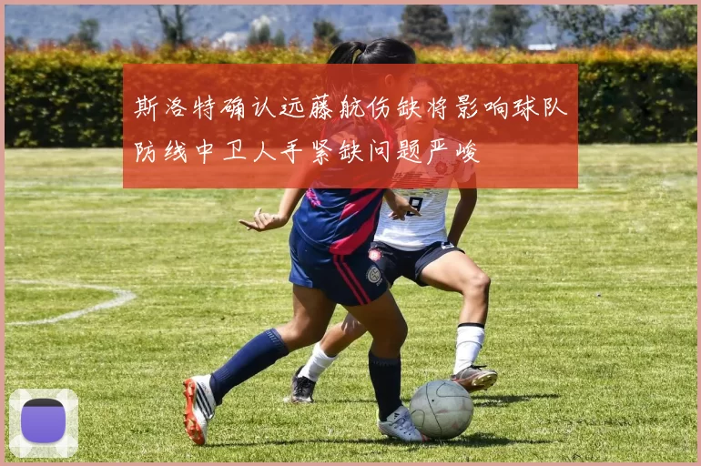 斯洛特确认远藤航伤缺将影响球队防线中卫人手紧缺问题严峻