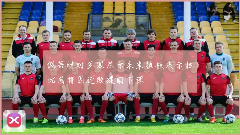 佩蒂特对罗塞尼尔未来执教表示担忧或将因连败提前下课