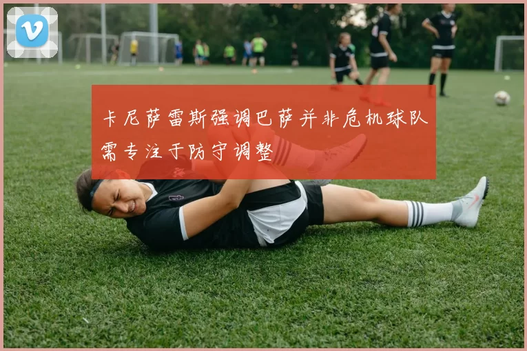 卡尼萨雷斯强调巴萨并非危机球队需专注于防守调整