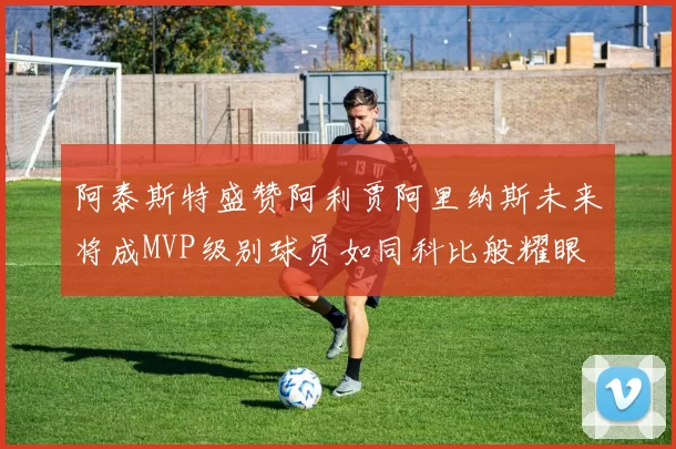 阿泰斯特盛赞阿利贾阿里纳斯未来将成MVP级别球员如同科比般耀眼