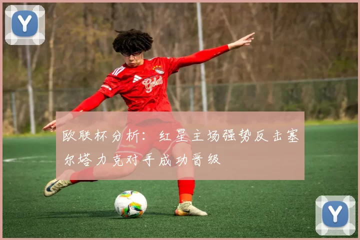 欧联杯分析：红星主场强势反击塞尔塔力克对手成功晋级
