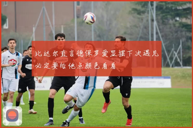 比达尔直言德保罗爱显摆下次遇见必定要给他点颜色看看