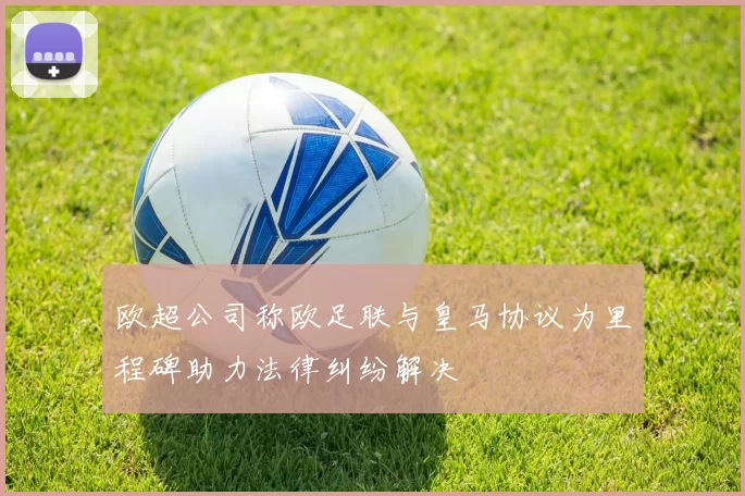 欧超公司称欧足联与皇马协议为里程碑助力法律纠纷解决