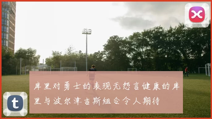 库里对勇士的表现无怨言健康的库里与波尔津吉斯组合令人期待