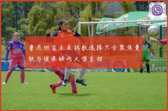 鲁尼坦言未来执教选择只会聚焦曼联与埃弗顿两大俱乐部